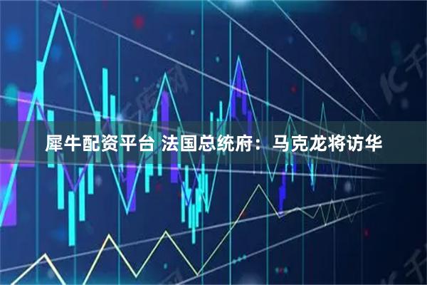 犀牛配资平台 法国总统府：马克龙将访华