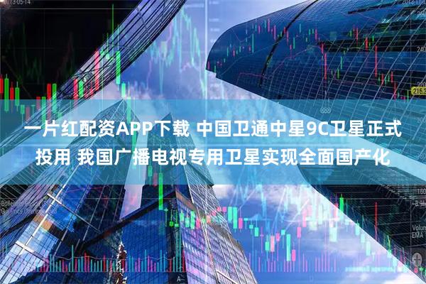 一片红配资APP下载 中国卫通中星9C卫星正式投用 我国广播电视专用卫星实现全面国产化