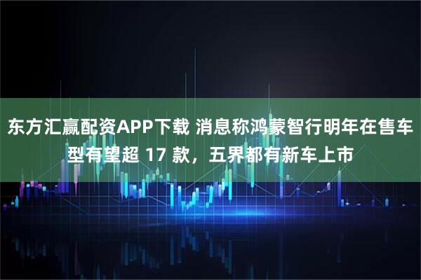 东方汇赢配资APP下载 消息称鸿蒙智行明年在售车型有望超 17 款，五界都有新车上市