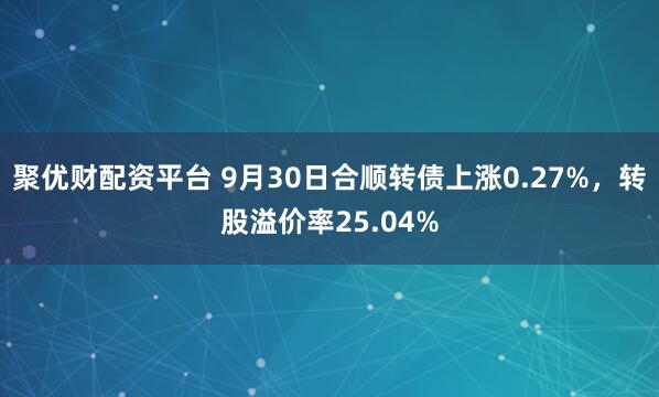 聚优财配资平台 9月30日合顺转债上涨0.27%，转股溢价率25.04%