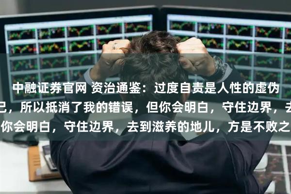中融证券官网 资治通鉴：过度自责是人性的虚伪性，背后是我惩罚了自己，所以抵消了我的错误，但你会明白，守住边界，去到滋养的地儿，方是不败之地