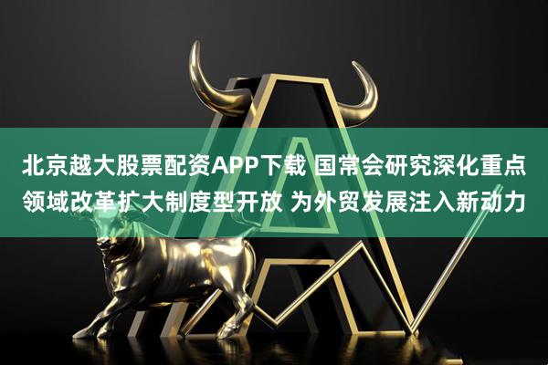 北京越大股票配资APP下载 国常会研究深化重点领域改革扩大制度型开放 为外贸发展注入新动力