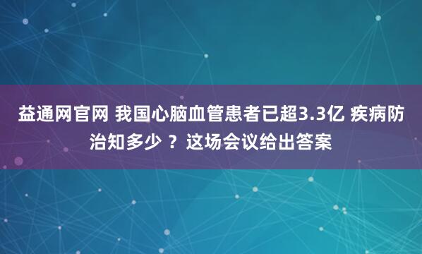 益通网官网 我国心脑血管患者已超3.3亿 疾病防治知多少 ?这场会议给出答案