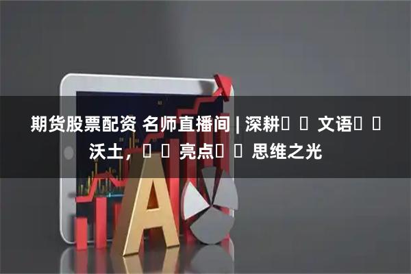 期货股票配资 名师直播间 | 深耕‭‮文语‬‬沃土，‭‮亮点‬‬思维之光