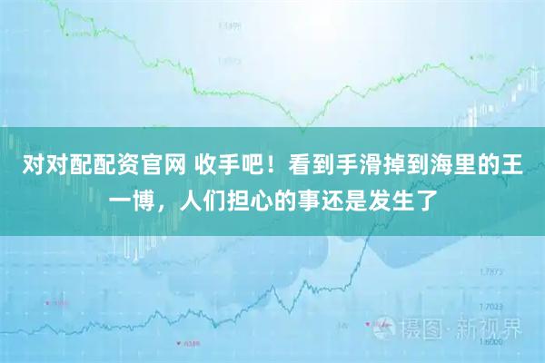 对对配配资官网 收手吧!看到手滑掉到海里的王一博,人们担心的事还是发生了