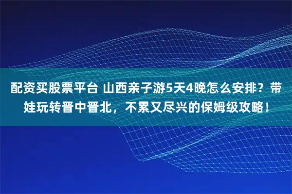 配资买股票平台 山西亲子游5天4晚怎么安排？带娃玩转晋中晋北，不累又尽兴的保姆级攻略！