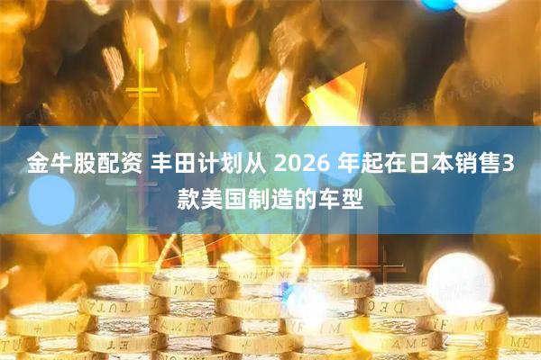 金牛股配资 丰田计划从 2026 年起在日本销售3款美国制造的车型