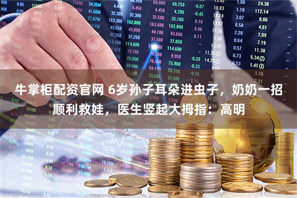 牛掌柜配资官网 6岁孙子耳朵进虫子，奶奶一招顺利救娃，医生竖起大拇指：高明