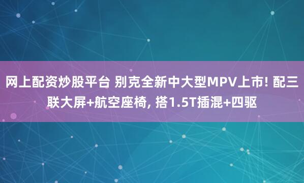 网上配资炒股平台 别克全新中大型MPV上市! 配三联大屏+航空座椅, 搭1.5T插混+四驱