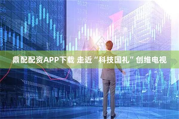 鼎配配资APP下载 走近“科技国礼”创维电视