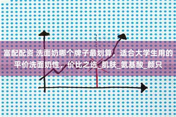 富配配资 洗面奶哪个牌子最划算，适合大学生用的平价洗面奶性，价比之选_肌肤_氨基酸_颜只
