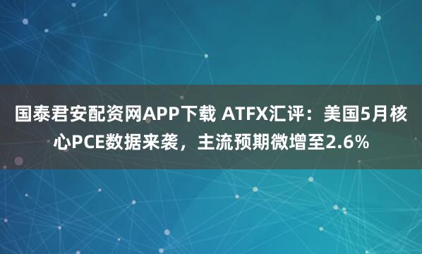 国泰君安配资网APP下载 ATFX汇评：美国5月核心PCE数据来袭，主流预期微增至2.6%