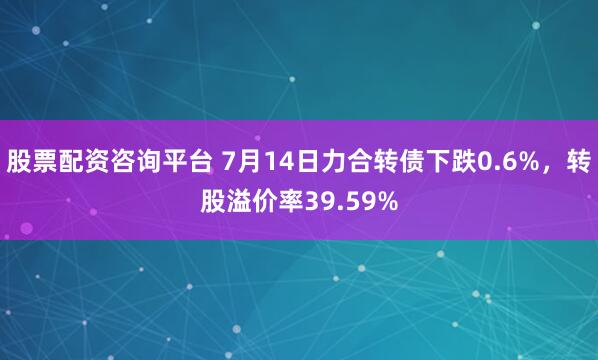 股票配资咨询平台 7月14日力合转债下跌0.6%，转股溢价率39.59%