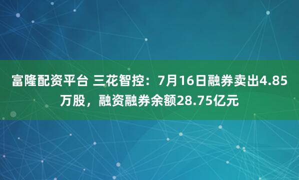 富隆配资平台 三花智控：7月16日融券卖出4.85万股，融资融券余额28.75亿元