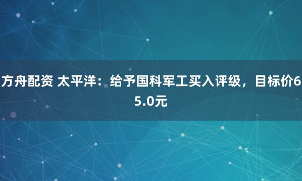 方舟配资 太平洋：给予国科军工买入评级，目标价65.0元