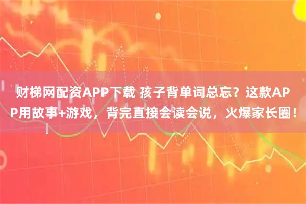 财梯网配资APP下载 孩子背单词总忘？这款APP用故事+游戏，背完直接会读会说，火爆家长圈！