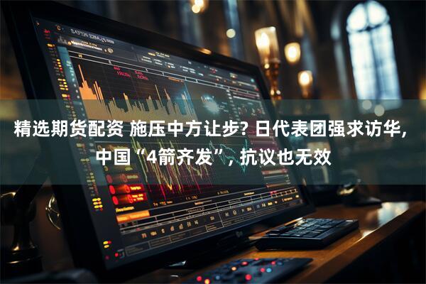 精选期货配资 施压中方让步? 日代表团强求访华, 中国“4箭齐发”, 抗议也无效